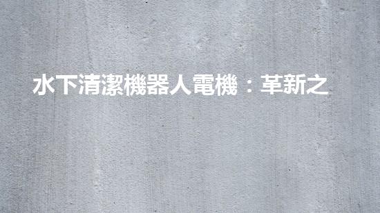 水下清潔機器人電機：革新之路，誰將引領(lǐng)未來？